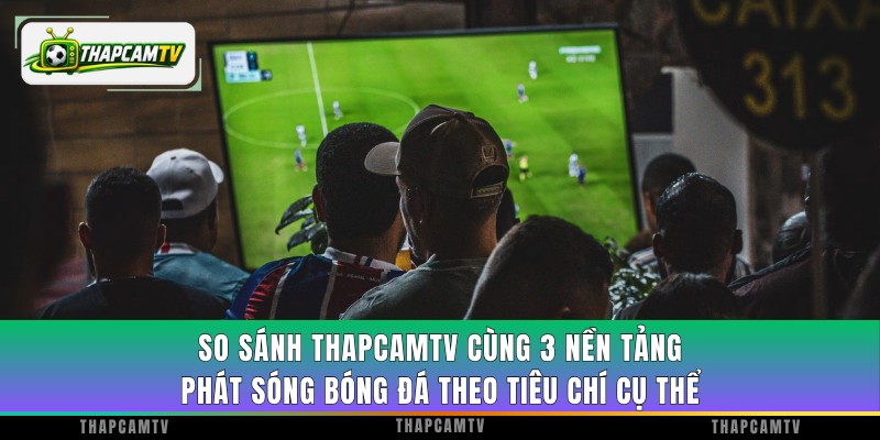 So sánh ThapcamTV cùng 3 nền tảng phát sóng bóng đá theo tiêu chí cụ thể